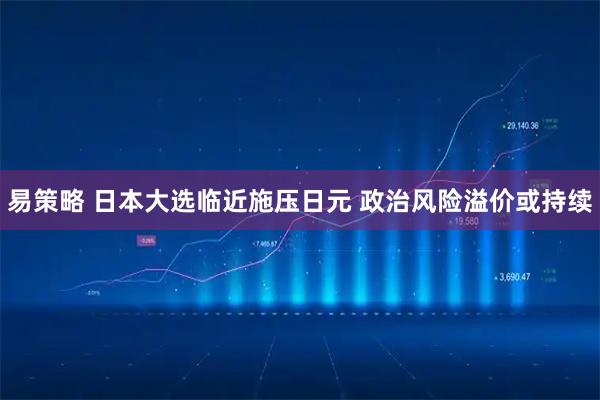 易策略 日本大选临近施压日元 政治风险溢价或持续
