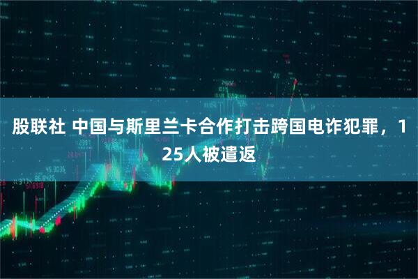 股联社 中国与斯里兰卡合作打击跨国电诈犯罪，125人被遣返