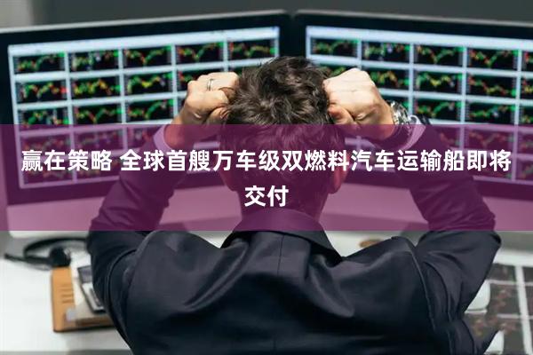 赢在策略 全球首艘万车级双燃料汽车运输船即将交付