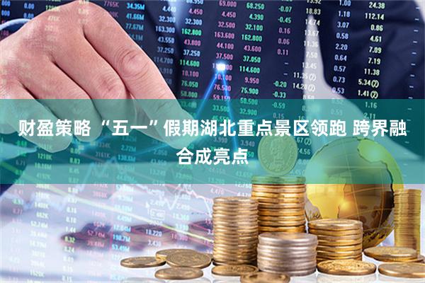 财盈策略 “五一”假期湖北重点景区领跑 跨界融合成亮点
