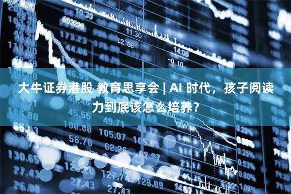 大牛证券港股 教育思享会 | AI 时代，孩子阅读力到底该怎么培养？