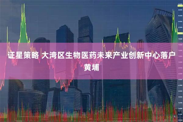 证星策略 大湾区生物医药未来产业创新中心落户黄埔