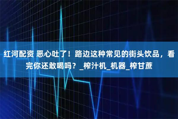 红河配资 恶心吐了！路边这种常见的街头饮品，看完你还敢喝吗？_榨汁机_机器_榨甘蔗