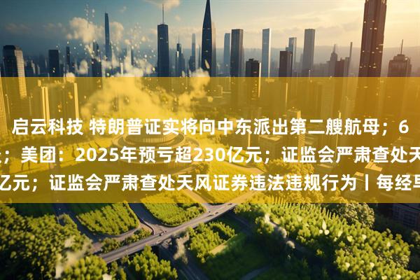 启云科技 特朗普证实将向中东派出第二艘航母；6家出行平台企业被约谈；美团：2025年预亏超230亿元；证监会严肃查处天风证券违法违规行为丨每经早参