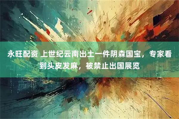 永旺配资 上世纪云南出土一件阴森国宝,专家看到头皮发麻,被禁止出国展览
