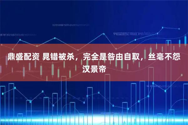 鼎盛配资 晁错被杀,完全是咎由自取,丝毫不怨汉景帝