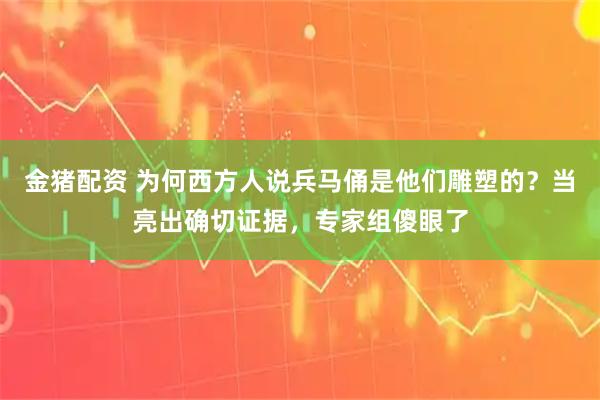 金猪配资 为何西方人说兵马俑是他们雕塑的？当亮出确切证据，专家组傻眼了