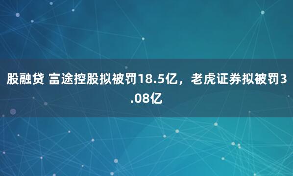 股融贷 富途控股拟被罚18.5亿，老虎证券拟被罚3.08亿