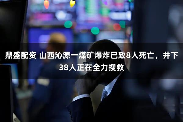 鼎盛配资 山西沁源一煤矿爆炸已致8人死亡，井下38人正在全力搜救