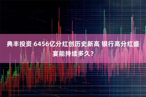 典丰投资 6456亿分红创历史新高 银行高分红盛宴能持续多久？