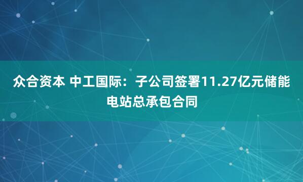 众合资本 中工国际：子公司签署11.27亿元储能电站总承包合同