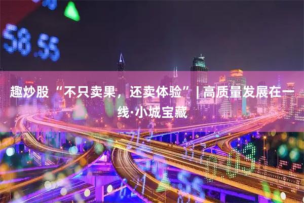 趣炒股 “不只卖果,还卖体验” | 高质量发展在一线·小城宝藏