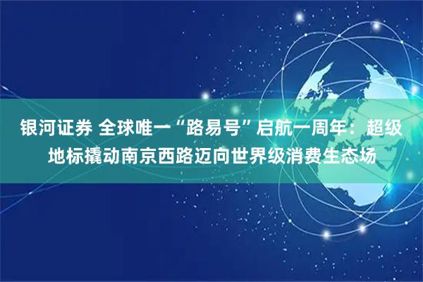 银河证券 全球唯一“路易号”启航一周年：超级地标撬动南京西路迈向世界级消费生态场