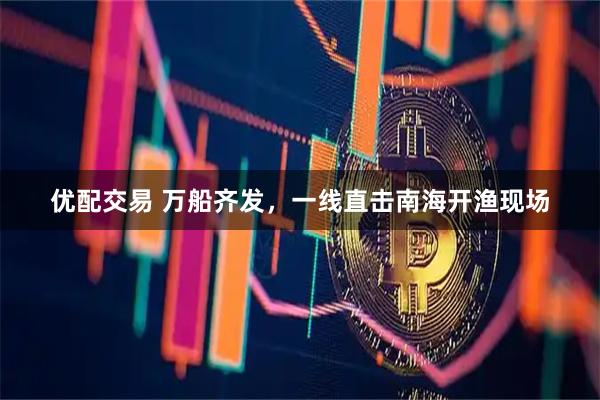 优配交易 万船齐发，一线直击南海开渔现场